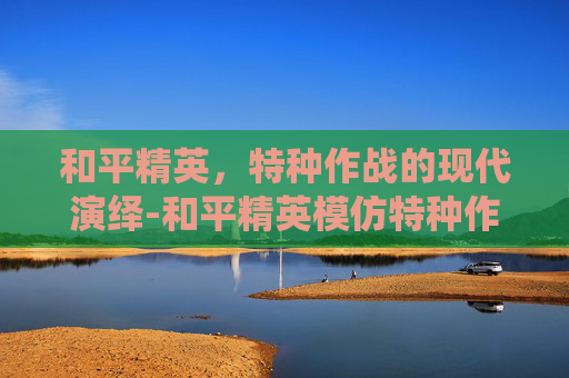 和平精英,特种作战的现代演绎-和平精英模仿特种作战视频 和平精英,特种作战的现代演绎-和平精英模仿特种作战视频