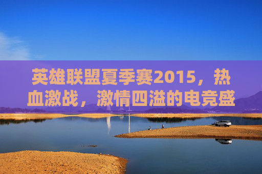 英雄联盟夏季赛2015，热血激战，激情四溢的电竞盛宴-英雄联盟2015夏季赛