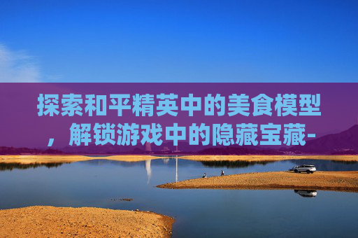 探索和平精英中的美食模型,解锁游戏中的隐藏宝藏-和平精英里的食物 探索和平精英中的美食模型,解锁游戏中的隐藏宝藏-和平精英里的食物