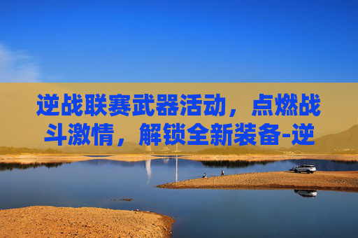 逆战联赛武器活动,点燃战斗激情,解锁全新装备-逆战联赛武器活动在哪 逆战联赛武器活动,点燃战斗激情,解锁全新装备-逆战联赛武器活动在哪