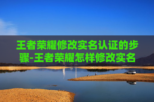 王者荣耀修改实名认证的步骤-王者荣耀怎样修改实名认证信息 王者荣耀修改实名认证的步骤-王者荣耀怎样修改实名认证信息