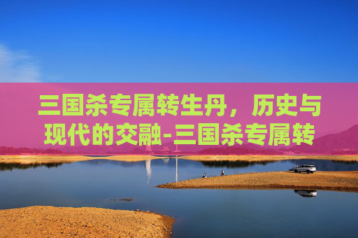 三国杀专属转生丹,历史与现代的交融-三国杀专属转生丹有哪些武将 三国杀专属转生丹,历史与现代的交融-三国杀专属转生丹有哪些武将