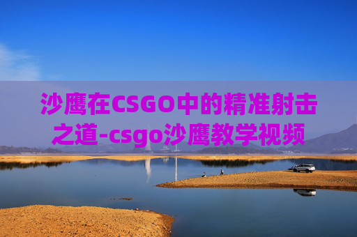 沙鹰在CSGO中的精准射击之道-csgo沙鹰教学视频 沙鹰在CSGO中的精准射击之道-csgo沙鹰教学视频