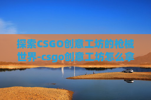探索CSGO创意工坊的枪械世界-csgo创意工坊怎么拿枪 探索CSGO创意工坊的枪械世界-csgo创意工坊怎么拿枪