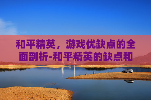 和平精英，游戏优缺点的全面剖析-和平精英的缺点和优点有哪些