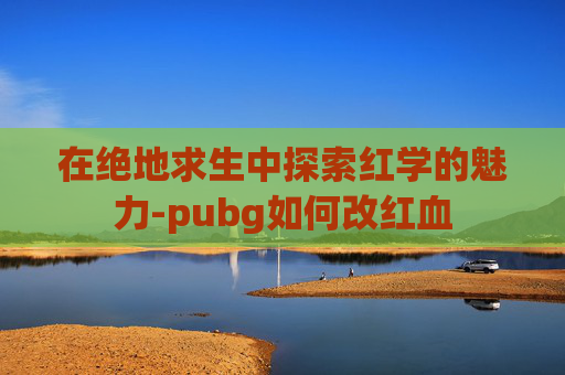 在绝地求生中探索红学的魅力-pubg如何改红血 在绝地求生中探索红学的魅力-pubg如何改红血