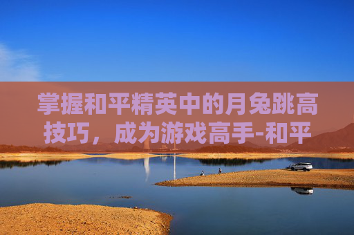 掌握和平精英中的月兔跳高技巧,成为游戏高手-和平精英月兔超级跳 掌握和平精英中的月兔跳高技巧,成为游戏高手-和平精英月兔超级跳
