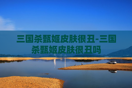 三国杀甄姬皮肤很丑-三国杀甄姬皮肤很丑吗 三国杀甄姬皮肤很丑-三国杀甄姬皮肤很丑吗