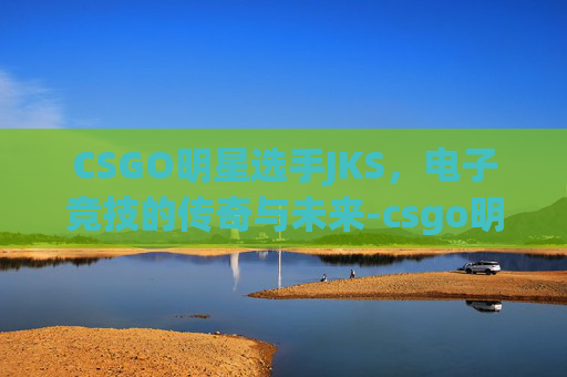 CSGO明星选手JKS,电子竞技的传奇与未来-csgo明星选手有哪些 CSGO明星选手JKS,电子竞技的传奇与未来-csgo明星选手有哪些