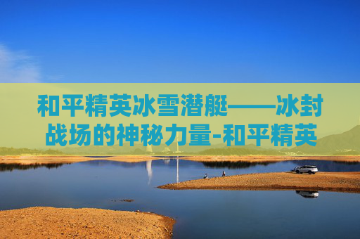 和平精英冰雪潜艇——冰封战场的神秘力量-和平精英冰雪潜艇怎么开 和平精英冰雪潜艇——冰封战场的神秘力量-和平精英冰雪潜艇怎么开