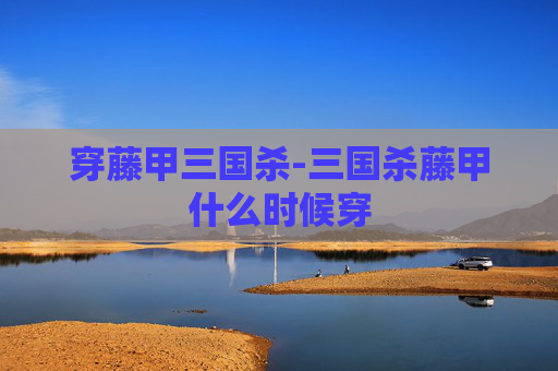 穿藤甲三国杀-三国杀藤甲什么时候穿
