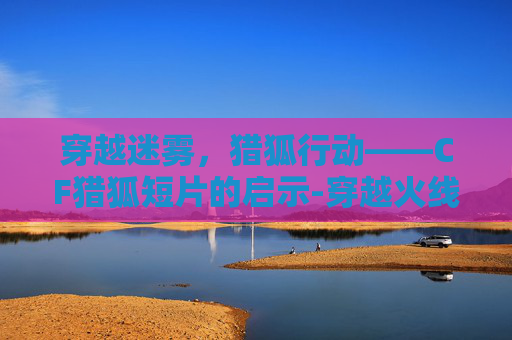 穿越迷雾,猎狐行动——CF猎狐短片的启示-穿越火线猎狐 穿越迷雾,猎狐行动——CF猎狐短片的启示-穿越火线猎狐