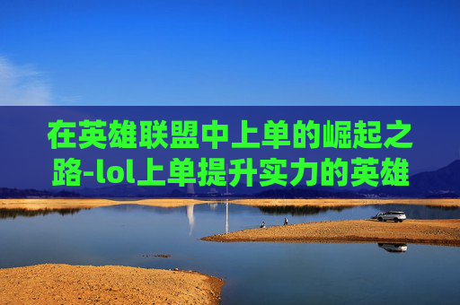 在英雄联盟中上单的崛起之路-lol上单提升实力的英雄 在英雄联盟中上单的崛起之路-lol上单提升实力的英雄