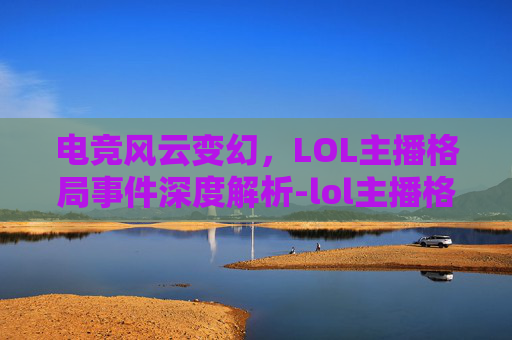 电竞风云变幻,LOL主播格局事件深度解析-lol主播格局事件是什么 电竞风云变幻,LOL主播格局事件深度解析-lol主播格局事件是什么