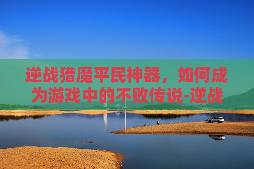 逆战猎魔平民神器,如何成为游戏中的不败传说-逆战猎魔平民神器推荐 逆战猎魔平民神器,如何成为游戏中的不败传说-逆战猎魔平民神器推荐