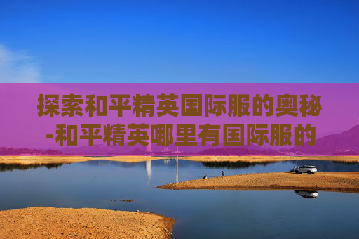 探索和平精英国际服的奥秘-和平精英哪里有国际服的 探索和平精英国际服的奥秘-和平精英哪里有国际服的
