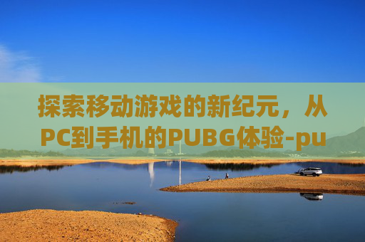 探索移动游戏的新纪元,从PC到手机的PUBG体验-pubg电脑版手机下载教程 探索移动游戏的新纪元,从PC到手机的PUBG体验-pubg电脑版手机下载教程