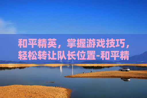 和平精英,掌握游戏技巧,轻松转让队长位置-和平精英怎么转让队长位置给队友 和平精英,掌握游戏技巧,轻松转让队长位置-和平精英怎么转让队长位置给队友