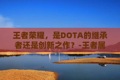 王者荣耀,是DOTA的继承者还是创新之作?-王者属于dota吗 王者荣耀,是DOTA的继承者还是创新之作?-王者属于dota吗