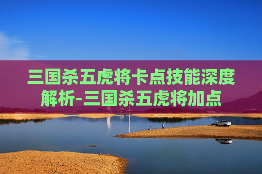 三国杀五虎将卡点技能深度解析-三国杀五虎将加点 三国杀五虎将卡点技能深度解析-三国杀五虎将加点