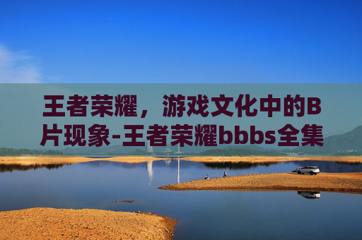 王者荣耀，游戏文化中的B片现象-王者荣耀bbbs全集