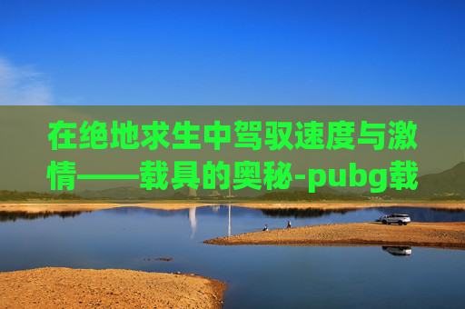 在绝地求生中驾驭速度与激情——载具的奥秘-pubg载具熄火快捷键 在绝地求生中驾驭速度与激情——载具的奥秘-pubg载具熄火快捷键