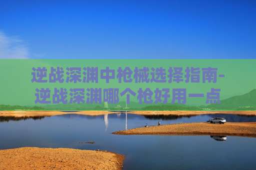 逆战深渊中枪械选择指南-逆战深渊哪个枪好用一点 逆战深渊中枪械选择指南-逆战深渊哪个枪好用一点