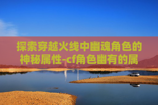 探索穿越火线中幽魂角色的神秘属性-cf角色幽有的属性是什么 探索穿越火线中幽魂角色的神秘属性-cf角色幽有的属性是什么