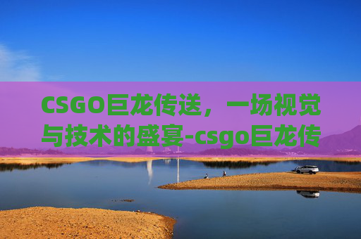 CSGO巨龙传送，一场视觉与技术的盛宴-csgo巨龙传说怎么开