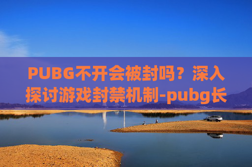 PUBG不开会被封吗?深入探讨游戏封禁机制-pubg长期不玩会封号吗? PUBG不开会被封吗?深入探讨游戏封禁机制-pubg长期不玩会封号吗?