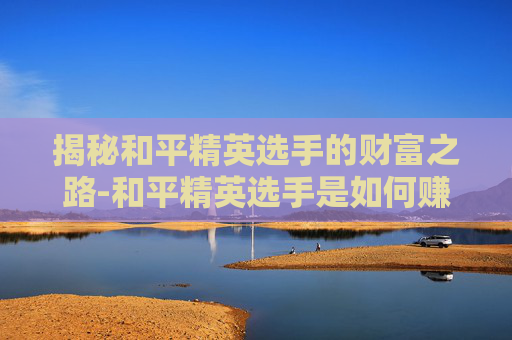 揭秘和平精英选手的财富之路-和平精英选手是如何赚钱的 揭秘和平精英选手的财富之路-和平精英选手是如何赚钱的