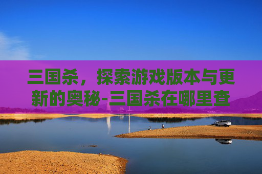 三国杀,探索游戏版本与更新的奥秘-三国杀在哪里查看版本信息 三国杀,探索游戏版本与更新的奥秘-三国杀在哪里查看版本信息