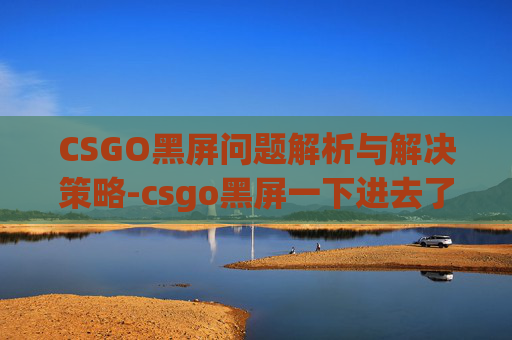 CSGO黑屏问题解析与解决策略-csgo黑屏一下进去了怎么办 CSGO黑屏问题解析与解决策略-csgo黑屏一下进去了怎么办