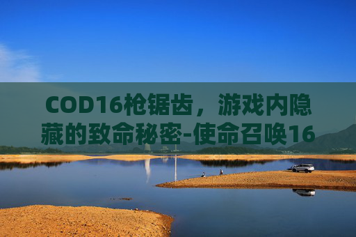 COD16枪锯齿,游戏内隐藏的致命秘密-使命召唤16锯齿 COD16枪锯齿,游戏内隐藏的致命秘密-使命召唤16锯齿