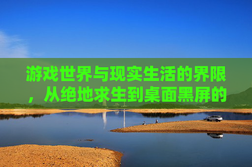 游戏世界与现实生活的界限,从绝地求生到桌面黑屏的探索-绝地求生切换桌面黑屏 游戏世界与现实生活的界限,从绝地求生到桌面黑屏的探索-绝地求生切换桌面黑屏