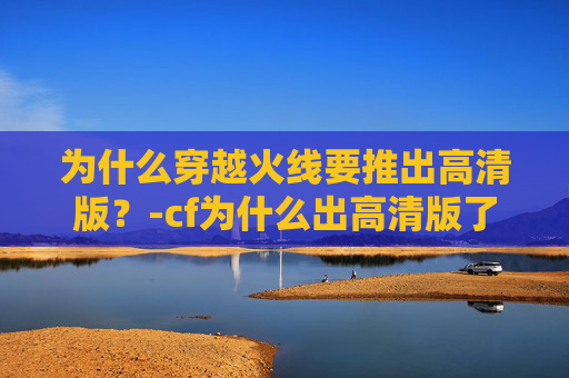 为什么穿越火线要推出高清版?-cf为什么出高清版了呢 为什么穿越火线要推出高清版?-cf为什么出高清版了呢