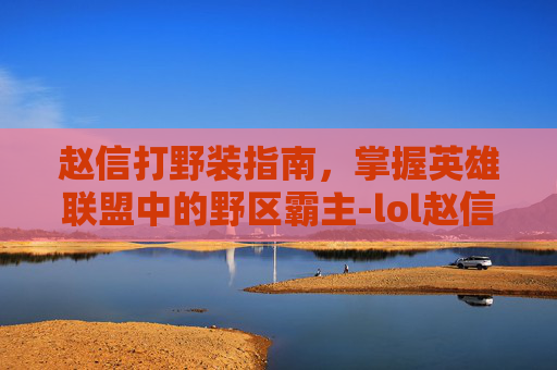 赵信打野装指南,掌握英雄联盟中的野区霸主-lol赵信打野出装 赵信打野装指南,掌握英雄联盟中的野区霸主-lol赵信打野出装