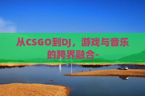 从CSGO到DJ,游戏与音乐的跨界融合- 从CSGO到DJ,游戏与音乐的跨界融合-