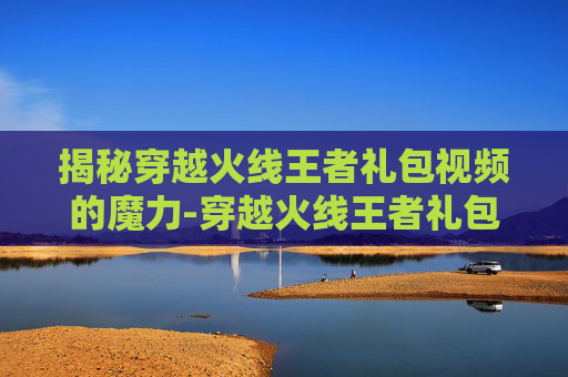 揭秘穿越火线王者礼包视频的魔力-穿越火线王者礼包抽奖顺序