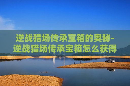 逆战猎场传承宝箱的奥秘-逆战猎场传承宝箱怎么获得 逆战猎场传承宝箱的奥秘-逆战猎场传承宝箱怎么获得