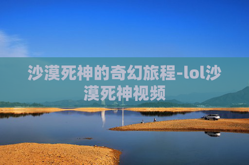 沙漠死神的奇幻旅程-lol沙漠死神视频
