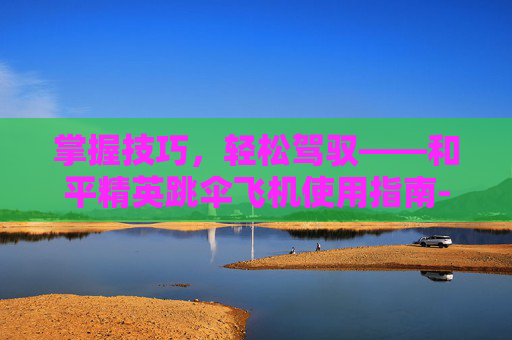 掌握技巧,轻松驾驭——和平精英跳伞飞机使用指南-和平精英跳伞飞机怎么使用的 掌握技巧,轻松驾驭——和平精英跳伞飞机使用指南-和平精英跳伞飞机怎么使用的