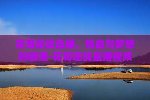 花哥逆战直播,热血与梦想的碰撞-花哥逆战直播视频 花哥逆战直播,热血与梦想的碰撞-花哥逆战直播视频