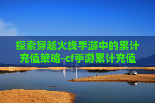 探索穿越火线手游中的累计充值策略-cf手游累计充值查询