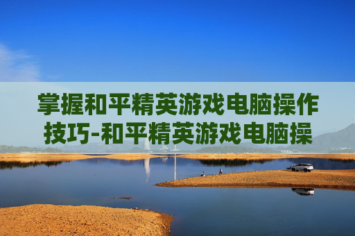 掌握和平精英游戏电脑操作技巧-和平精英游戏电脑操作设置