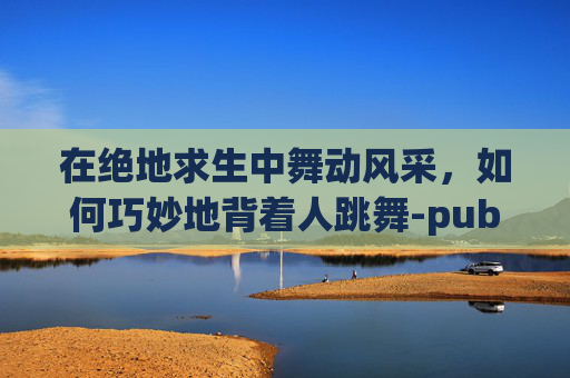 在绝地求生中舞动风采,如何巧妙地背着人跳舞-pubg背人怎么背 在绝地求生中舞动风采,如何巧妙地背着人跳舞-pubg背人怎么背