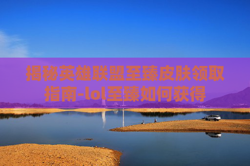 揭秘英雄联盟至臻皮肤领取指南-lol至臻如何获得 揭秘英雄联盟至臻皮肤领取指南-lol至臻如何获得