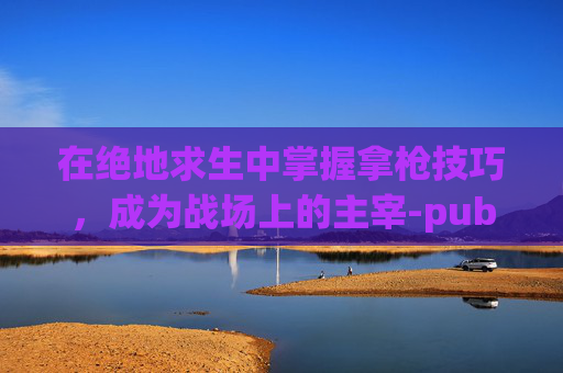 在绝地求生中掌握拿枪技巧，成为战场上的主宰-pubg的枪