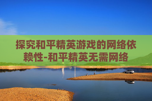 探究和平精英游戏的网络依赖性-和平精英无需网络 探究和平精英游戏的网络依赖性-和平精英无需网络