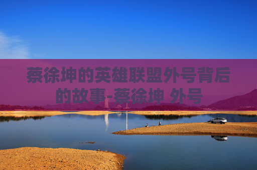蔡徐坤的英雄联盟外号背后的故事-蔡徐坤 外号